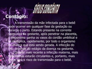 Contágio: A transmissão da mãe infectada para o bebê pode ocorrer em qualquer fase da gestação ou durante o parto. Estando presente na corrente sangüínea da gestante, após penetrar na placenta, o treponema ganha os vasos do cordão umbilical e se multiplica, rapidamente, por todo o organismo da criança que está sendo gerada. A infecção do feto depende do estágio da doença na gestante.  Quanto mais recente a infecção materna, mais treponemas estarão circulantes e, portanto, mais grave será o risco de transmissão para o bebê.  SÍFILIS CONGÊNITA 