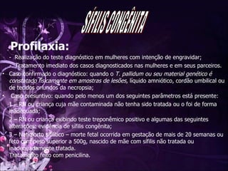 Profilaxia: -  Realização do teste diagnóstico em mulheres com intenção de engravidar; -  Tratamento imediato dos casos diagnosticados nas mulheres e em seus parceiros.  Caso confirmado o diagnóstico: quando o  T. pallidum ou seu material genético é constatado fisicamente em amostras de lesões,  líquido amniótico, cordão umbilical ou de tecidos oriundos da necropsia; Caso presuntivo: quando pelo menos um dos seguintes parâmetros está presente: 1 – RN ou criança cuja mãe contaminada não tenha sido tratada ou o foi de forma inadequada; 2 – RN ou criança exibindo teste treponêmico positivo e algumas das seguintes alterações: evidência de sífilis congênita; 3 – Natimorto sifilítico – morte fetal ocorrida em gestação de mais de 20 semanas ou feto com peso superior a 500g, nascido de mãe com sífilis não tratada ou inadequadamente tratada. Tratamento feito com penicilina. SÍFILIS CONGÊNITA 