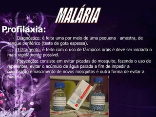 Profilaxia: Diagnóstico:  é feita uma por meio de uma pequena  amostra, de sangue periférico (teste de gota espessa).  Tratamento:  é feito com o uso de fármacos orais e deve ser iniciado o mais rapidamente possível. Prevenção :  consiste em evitar picadas do mosquito, fazendo o uso de repelentes, evitar o acúmulo de água parada a fim de impedir a  ovoposição e nascimento de novos mosquitos é outra forma de evitar a malária. MALÁRIA 