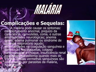 Complicações e Sequelas: A malária pode causar os sintomas: comportamento anormal, prejuízo da consciência, convulsões, coma, e outras anormalidades neurológicas; anemia grave; edema pulmonar ou síndrome de estresse respiratório agudo;  anormalidades na coagulação sanguínea e diminuição nas plaquetas, colapso cardiovascular e choque, insuficiência renal aguda,hiperparasitemia quando mais de 5% das células vermelhas sanguíneas são infecartadas por parasitas da malária, hipoglicemia. MALÁRIA 