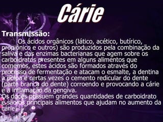 Transmissão: Os ácidos orgânicos (lático, acético, butírico, propiônico e outros) são produzidos pela combinação da saliva e das enzimas bacterianas que agem sobre os carboidratos presentes em alguns alimentos que comemos, estes ácidos são formados através do processo de fermentação e atacam o esmalte, a dentina a polpa e certas vezes o cemento redicular do dente (parte branca do dente) corroendo e provocando a cárie e a inflamação da gengiva.  Os doces possuem grandes quantidades de carboidrato e são os principais alimentos que ajudam no aumento da cárie.  Cárie 