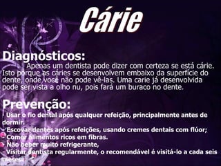 Diagnósticos:   Apenas um dentista pode dizer com certeza se está cárie. Isto porque as cáries se desenvolvem embaixo da superfície do dente, onde você não pode vê-las. Uma carie já desenvolvida pode ser vista a olho nu, pois fará um buraco no dente. Prevenção: Usar o fio dental após qualquer refeição, principalmente antes de dormir.  - Escovar dentes após refeições, usando cremes dentais com flúor;  - Comer alimentos ricos em fibras.  - Não beber muito refrigerante,  Visitar dentista regularmente, o recomendável é visitá-lo a cada seis meses. Cárie 
