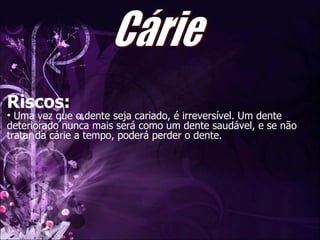 Riscos: Uma vez que o dente seja cariado, é irreversível. Um dente deteriorado nunca mais será como um dente saudável, e se não tratar da cárie a tempo, poderá perder o dente.  Cárie 