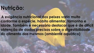 Nutrição: 
A exigência nutricional dos peixes varia muito 
conforme a espécie, hábito alimentar, tamanho e 
idade. Também é necessário destacar que é de difícil 
obtenção de dados precisos sobre a digestibilidade 
do alimento dos mesmos (ambiente aquático) 
 