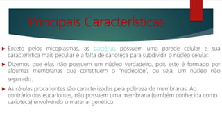 Principais Características
 Exceto pelos micoplasmas, as bactérias possuem uma parede celular e sua
característica mais peculiar é a falta de carioteca para subdividir o núcleo celular.
 Dizemos que elas não possuem um núcleo verdadeiro, pois este é formado por
algumas membranas que constituem o “nucleoide”, ou seja, um núcleo não
separado.
 As células procariontes são caracterizadas pela pobreza de membranas. Ao
contrário dos eucariontes, não possuem uma membrana (também conhecida como
carioteca) envolvendo o material genético.
 