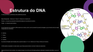 A molécula de DNA é constituída por três substâncias químicas:
Bases Nitrogenadas – Adenina (A), Timina (T), Citosina (C) e Guanina (G);
Pentose – Um açúcar que apresenta moléculas formadas por cinco átomos de carbono;
Fosfato – um radical de ácido fosfórico.
Os dois filamentos que constituem o DNA enrolam-se um sobre o outro e unem-se através de pontes de hidrogênio, que se formam entre as 4 bases
nitrogenadas dos nucleotídeos:
A - Adenina;
T - Timina;
C - Citosina;
G - Guanina.
As pontes de hidrogênio são formadas entre os pares de bases: A-T e C-G. Adenina com Timina e Citosina com Guanina.
O DNA está tão compactado no núcleo celular, que se fosse possível esticá-lo, ele teria 2 metros de comprimento.
Todas as formas de vida do planeta, com exceção de alguns vírus, têm suas informações genéticas codificadas na sequência das bases nitrogenadas do
DNA..
Estrutura do DNA
 