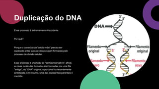Esse processo é extremamente importante.
Por quê?
Porque o conteúdo da "célula-mãe" precisa ser
duplicado antes que as células sejam formadas pelo
processo de divisão celular.
Esse processo é chamado se "semiconservativo", afinal,
as duas moléculas formadas são formadas por uma fita
"antiga", do "DNA" original, e por uma fita recentemente
sintetizada. Em resumo, uma das duplas fitas parentais é
mantida.
Duplicação do DNA
 