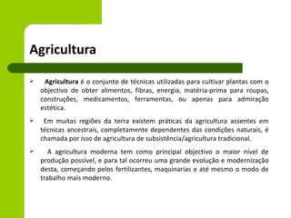 Agricultura
    Agricultura é o conjunto de técnicas utilizadas para cultivar plantas com o
    objectivo de obter alimentos, fibras, energia, matéria-prima para roupas,
    construções, medicamentos, ferramentas, ou apenas para admiração
    estética.
    Em muitas regiões da terra existem práticas da agricultura assentes em
    técnicas ancestrais, completamente dependentes das condições naturais, é
    chamada por isso de agricultura de subsistência/agricultura tradicional.
      A agricultura moderna tem como principal objectivo o maior nível de
    produção possível, e para tal ocorreu uma grande evolução e modernização
    desta, começando pelos fertilizantes, maquinarias e até mesmo o modo de
    trabalho mais moderno.
 
