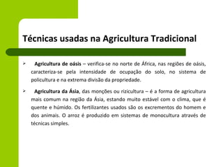 Técnicas usadas na Agricultura Tradicional

    Agricultura de oásis – verifica-se no norte de África, nas regiões de oásis,
    caracteriza-se pela intensidade de ocupação do solo, no sistema de
    policultura e na extrema divisão da propriedade.
     Agricultura da Ásia, das monções ou rizicultura – é a forma de agricultura
    mais comum na região da Ásia, estando muito estável com o clima, que é
    quente e húmido. Os fertilizantes usados são os excrementos do homem e
    dos animais. O arroz é produzido em sistemas de monocultura através de
    técnicas simples.
 