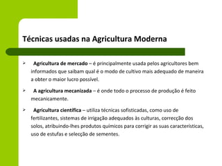 Técnicas usadas na Agricultura Moderna

    Agricultura de mercado – é principalmente usada pelos agricultores bem
    informados que saibam qual é o modo de cultivo mais adequado de maneira
    a obter o maior lucro possível.
    A agricultura mecanizada – é onde todo o processo de produção é feito
    mecanicamente.
    Agricultura científica – utiliza técnicas sofisticadas, como uso de
    fertilizantes, sistemas de irrigação adequados às culturas, correcção dos
    solos, atribuindo-lhes produtos químicos para corrigir as suas características,
    uso de estufas e selecção de sementes.
 