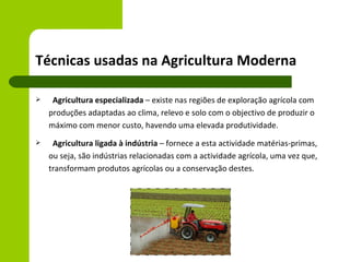 Técnicas usadas na Agricultura Moderna

    Agricultura especializada – existe nas regiões de exploração agrícola com
    produções adaptadas ao clima, relevo e solo com o objectivo de produzir o
    máximo com menor custo, havendo uma elevada produtividade.
    Agricultura ligada à indústria – fornece a esta actividade matérias-primas,
    ou seja, são indústrias relacionadas com a actividade agrícola, uma vez que,
    transformam produtos agrícolas ou a conservação destes.
 