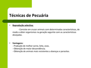Técnicas de Pecuária
   Reprodução selectiva:
          - Consiste em cruzar animais com determinadas características, de
    modo a obter organismos na geração seguinte com as características
    desejadas.


   Vantagens:
    - Produção de melhor carne, leite, ovos.
    - Obtenção de maior descendência;
    - Obtenção de animais mais resistentes a doenças e parasitas.
 