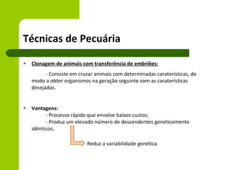 Técnicas de Pecuária
   Clonagem de animais com transferência de embriões:
          - Consiste em cruzar animais com determinadas caraterísticas, de
    modo a obter organismos na geração seguinte com as caraterísticas
    desejadas.


   Vantagens:
          - Processo rápido que envolve baixos custos;
          - Produz um elevado número de descendentes geneticamente
    idênticos;

                           Reduz a variabilidade genética
 