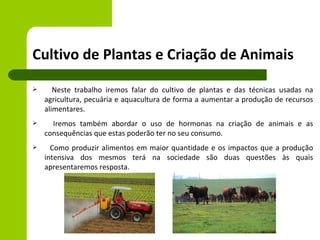 Cultivo de Plantas e Criação de Animais
      Neste trabalho iremos falar do cultivo de plantas e das técnicas usadas na
    agricultura, pecuária e aquacultura de forma a aumentar a produção de recursos
    alimentares.
     Iremos também abordar o uso de hormonas na criação de animais e as
    consequências que estas poderão ter no seu consumo.
     Como produzir alimentos em maior quantidade e os impactos que a produção
    intensiva dos mesmos terá na sociedade são duas questões às quais
    apresentaremos resposta.
 