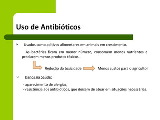 Uso de Antibióticos
   Usados como aditivos alimentares em animais em crescimento.
      As bactérias ficam em menor número, consomem menos nutrientes e
    produzem menos produtos tóxicos .

                 Redução da toxicidade            Menos custos para o agricultor

    Danos na Saúde:
    - aparecimento de alergias;
    - resistência aos antibióticos, que deixam de atuar em situações necessárias.
 