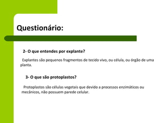 Questionário:

  2- O que entendes por explante?
  Explantes são pequenos fragmentos de tecido vivo, ou célula, ou órgão de uma
 planta.


   3- O que são protoplastos?

  Protoplastos são células vegetais que devido a processos enzimáticos ou
 mecânicos, não possuem parede celular.
 