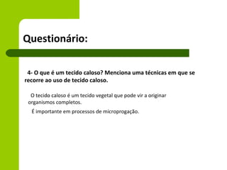 Questionário:

 4- O que é um tecido caloso? Menciona uma técnicas em que se
recorre ao uso de tecido caloso.

  O tecido caloso é um tecido vegetal que pode vir a originar
 organismos completos.
  É importante em processos de microprogação.
 