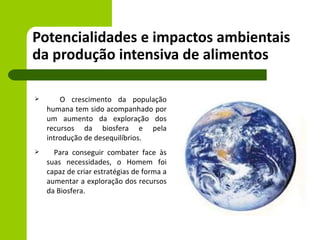 Potencialidades e impactos ambientais
da produção intensiva de alimentos

       O crescimento da população
    humana tem sido acompanhado por
    um aumento da exploração dos
    recursos da biosfera e pela
    introdução de desequilíbrios.
     Para conseguir combater face às
    suas necessidades, o Homem foi
    capaz de criar estratégias de forma a
    aumentar a exploração dos recursos
    da Biosfera.
 