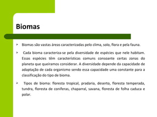 Biomas

   Biomas são vastas áreas caracterizadas pelo clima, solo, flora e pela fauna.
    Cada bioma caracteriza-se pela diversidade de espécies que nele habitam.
    Essas espécies têm características comuns consoante certas zonas do
    planeta que queiramos considerar. A diversidade depende da capacidade de
    adaptação de cada organismo sendo essa capacidade uma constante para a
    classificação do tipo de bioma.
    Tipos de bioma: floresta tropical, pradaria, deserto, floresta temperada,
    tundra, floresta de coníferas, chaparral, savana, floresta de folha caduca e
    polar.
 