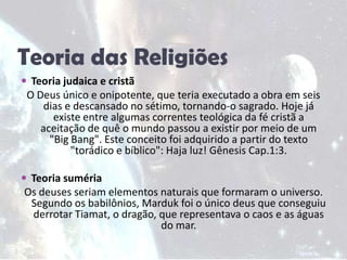 Teoria das ReligiõesTeoria judaica e cristãO Deus único e onipotente, que teria executado a obra em seis dias e descansado no sétimo, tornando-o sagrado. Hoje já existe entre algumas correntes teológica da fé cristã a aceitação de quê o mundo passou a existir por meio de um "Big Bang". Este conceito foi adquirido a partir do texto "torádico e bíblico": Haja luz! Gênesis Cap.1:3.Teoria sumériaOs deuses seriam elementos naturais que formaram o universo. Segundo os babilônios, Marduk foi o único deus que conseguiu derrotar Tiamat, o dragão, que representava o caos e as águas do mar.