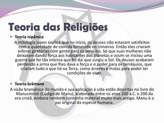 Teoria das ReligiõesTeoria nipônicaA mitologia japon explica que no início, os deuses não estavam satisfeitos com a quantidade de comida fornecida no Universo. Então eles criaram esferas giratórias com gente para os serví-los. Só que suas mulheres não deixaram dando força aos habitantes dos planetas e assim se iniciou uma guerra que foi tão intensa que foi daí que surgiu o Sol. Os deuses acabaram perdendo a arma que lhes dava a força e o poder para os terráquios, que criaram tudo o que há na Terra, como árvores e frutos para poder ter condições de viver.Teoria brâmaneA visão bramânica do mundo e sua aplicação à vida estão descritas no livro do Manusmristi (Código de Manu), elaborado entre os anos 200 a.C. e 200 da era cristã, embora também contenha material muito mais antigo. Manu é o pai original da espécie humana. 