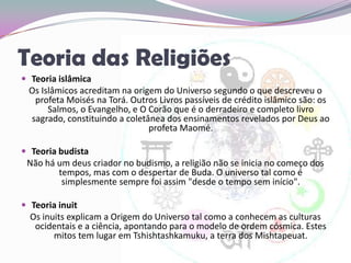 Teoria das ReligiõesTeoria islâmicaOs Islâmicos acreditam na origem do Universo segundo o que descreveu o profeta Moisés na Torá. Outros Livros passíveis de crédito islâmico são: os Salmos, o Evangelho, e O Corão que é o derradeiro e completo livro sagrado, constituindo a coletânea dos ensinamentos revelados por Deus ao profeta Maomé.Teoria budistaNão há um deus criador no budismo, a religião não se inicia no começo dos tempos, mas com o despertar de Buda. O universo tal como é simplesmente sempre foi assim "desde o tempo sem início".Teoria inuitOs inuits explicam a Origem do Universo tal como a conhecem as culturas ocidentais e a ciência, apontando para o modelo de ordem cósmica. Estes mitos tem lugar em Tshishtashkamuku, a terra dos Mishtapeuat.