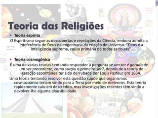 Teoria das ReligiõesTeoria espíritaO Espiritismo segue as descobertas e revelações da Ciência, embora admita a inteferência de Deus na engenharia da criação do Universo. "Deus é a inteligência suprema, causa primária de todas as coisas".Teoria cosmogônicaÉ uma de varias teorias tentando responder à pergunta se um ser é gerado de um ser precedente, como surgiu o primeiro ser?, depois de a teoria de geração espontânea ter sido derrubada por Louis Pasteur em 1864.Uma teoria tentando resolver esta questão supõe que organismos cosmozoários teriam vindo para a Terra por meio de meteoros. Esta teoria rapidamente caiu em descrédito, mas investigações recentes têm vindo a devolver-lhe alguma plausibilidade.