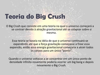 Teoria do Big CrushO Big Crush que consiste em uma teoria na qual o universo começará a se contrair devido à atração gravitacional até se colapsar sobre si mesma. Essa teoria se baseia na idéia de que o universo continuará se expandindo até que a força gravitação começasse a frear essa expansão, então essa energia gravitacional começaria a atrair todos os corpos para um único “ponto”. Quando o universo voltasse a se concentrar em um único ponto de densidade infinita novamente poderia ocorrer um big bang e depois novamente o Big Crush. 