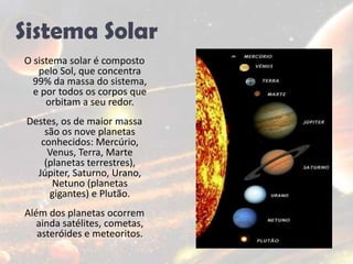 Sistema SolarO sistema solar é composto pelo Sol, que concentra 99% da massa do sistema, e por todos os corpos que orbitam a seu redor.Destes, os de maior massa são os nove planetas conhecidos: Mercúrio, Venus, Terra, Marte (planetas terrestres), Júpiter, Saturno, Urano, Netuno (planetas gigantes) e Plutão. Além dos planetas ocorrem ainda satélites, cometas, asteróides e meteoritos. 
