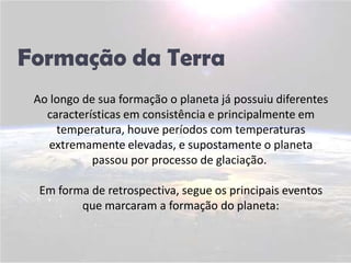 Formação da TerraAo longo de sua formação o planeta já possuiu diferentes características em consistência e principalmente em temperatura, houve períodos com temperaturas extremamente elevadas, e supostamente o planeta passou por processo de glaciação. Em forma de retrospectiva, segue os principais eventos que marcaram a formação do planeta: