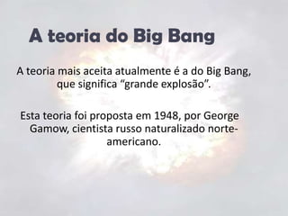 A teoria do Big BangA teoria mais aceita atualmente é a do Big Bang, que significa “grande explosão”.Esta teoria foi proposta em 1948, por George Gamow, cientista russo naturalizado norte-americano.