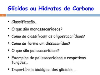 Glícidos ou Hidratos de Carbono
3
 Classificação…
 O que são monossacarídeos?
 Como se classificam os oligossacarídeos?
 Como se forma um dissacarídeo?
 O que são polissacarídeos?
 Exemplos de polissacarídeos e respetivas
funções…
 Importância biológica dos glícidos …
 