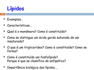 Lípidos
4
 Exemplos…
 Características…
 Qual é o monómero? Como é constituído?
 Como se distingue um ácido gordo saturado de um
insaturado?
 O que é um triglicerídeo? Como é constituído? Como se
forma?
 Como é constituído um fosfolípido?
Porque é que se classifica de anfipático?
 Importância biológica dos lípidos…
 