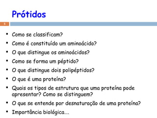 Prótidos
5
 Como se classificam?
 Como é constituído um aminoácido?
 O que distingue os aminoácidos?
 Como se forma um péptido?
 O que distingue dois polipéptidos?
 O que é uma proteína?
 Quais os tipos de estrutura que uma proteína pode
apresentar? Como se distinguem?
 O que se entende por desnaturação de uma proteína?
 Importância biológica….
 