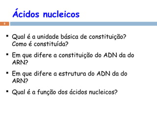 Ácidos nucleicos
6
 Qual é a unidade básica de constituição?
Como é constituída?
 Em que difere a constituição do ADN da do
ARN?
 Em que difere a estrutura do ADN da do
ARN?
 Qual é a função dos ácidos nucleicos?
 