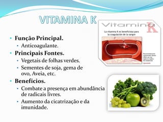 • Função Principal.
   • Anticoagulante.
• Principais Fontes.
   • Vegetais de folhas verdes.
   • Sementes de soja, gema de
     ovo, Aveia, etc.
• Benefícios.
   • Combate a presença em abundância
     de radicais livres.
   • Aumento da cicatrização e da
     imunidade.
 