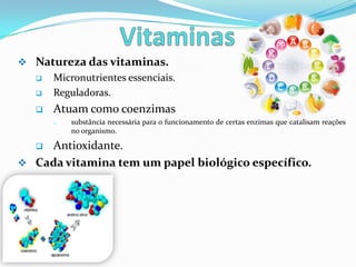  Natureza das vitaminas.
      Micronutrientes essenciais.
      Reguladoras.
      Atuam como coenzimas
       o   substância necessária para o funcionamento de certas enzimas que catalisam reações
           no organismo.

   Antioxidante.
 Cada vitamina tem um papel biológico específico.
 