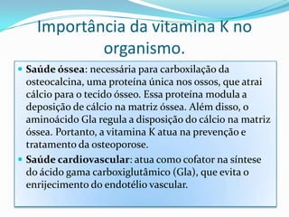 Importância da vitamina K no
            organismo.
 Saúde óssea: necessária para carboxilação da
  osteocalcina, uma proteína única nos ossos, que atrai
  cálcio para o tecido ósseo. Essa proteína modula a
  deposição de cálcio na matriz óssea. Além disso, o
  aminoácido Gla regula a disposição do cálcio na matriz
  óssea. Portanto, a vitamina K atua na prevenção e
  tratamento da osteoporose.
 Saúde cardiovascular: atua como cofator na síntese
  do ácido gama carboxiglutâmico (Gla), que evita o
  enrijecimento do endotélio vascular.
 