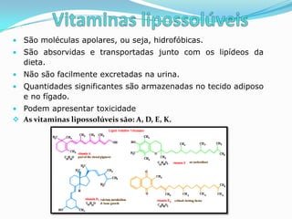 • São moléculas apolares, ou seja, hidrofóbicas.
• São absorvidas e transportadas junto com os lipídeos da
   dieta.
• Não são facilmente excretadas na urina.
• Quantidades significantes são armazenadas no tecido adiposo
   e no fígado.
• Podem apresentar toxicidade
 As vitaminas lipossolúveis são: A, D, E, K.
 