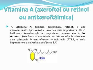  A vitamina A, também denominada retinol, é um
  micronutriente, lipossolúvel e uma das mais importantes. Ela é
  facilmente transformada no organismo humano em ácido
  retinóico (sua forma ativa), sendo que esta substância existe em
  duas principais formas: all-trans retinoic acid (ATRA, o mais
  importante) e 9-cis retinoic acid (9-cis RA)
 