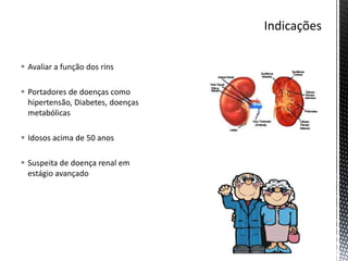  Avaliar a função dos rins
 Portadores de doenças como
hipertensão, Diabetes, doenças
metabólicas
 Idosos acima de 50 anos
 Suspeita de doença renal em
estágio avançado
 