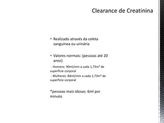  Realizado através da coleta
sanguínea ou urinária
 Valores normais: (pessoas até 20
anos)
- Homens: 90ml/min a cada 1,73m² de
superfície corporal
- Mulheres: 84ml/min a cada 1,73m² de
superfície corporal
*pessoas mais idosas: 6ml por
minuto
 