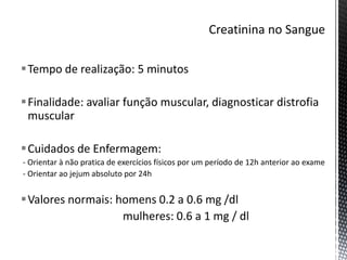 Tempo de realização: 5 minutos
Finalidade: avaliar função muscular, diagnosticar distrofia
muscular
Cuidados de Enfermagem:
- Orientar à não pratica de exercícios físicos por um período de 12h anterior ao exame
- Orientar ao jejum absoluto por 24h
Valores normais: homens 0.2 a 0.6 mg /dl
mulheres: 0.6 a 1 mg / dl
 