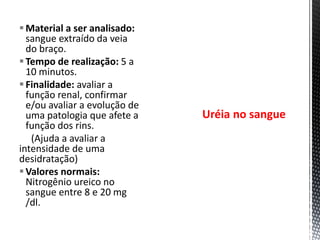 Material a ser analisado:
sangue extraído da veia
do braço.
Tempo de realização: 5 a
10 minutos.
Finalidade: avaliar a
função renal, confirmar
e/ou avaliar a evolução de
uma patologia que afete a
função dos rins.
(Ajuda a avaliar a
intensidade de uma
desidratação)
Valores normais:
Nitrogênio ureico no
sangue entre 8 e 20 mg
/dl.
Uréia no sangue
 