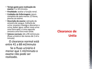  Tempo gasto para realização do
exame: 5 a 10 minutos.
 Finalidade: avaliar a função renal.
 Cuidados de Enfermagem: jejum
completo de pelo menos 12 horas,
previas ao exame.
 Descrição do exame: extração da
amostra de sangue. Colheita de
urina: esvaziar a bexiga e descartar a
urina, beber água, colher nova urina
uma hora após, e uma segunda
amostra uma hora mais tarde.
 Valores normais: 64 a 99 ml/minuto
(fluxo urinário é de menos de 2 ml x
minuto)
O clearance normal está
entre 41 a 68 ml/minuto
Se o fluxo urinário é
menor que 1 ml/minuto o
exame não pode ser
realizado.
Clearance de
Uréia
 