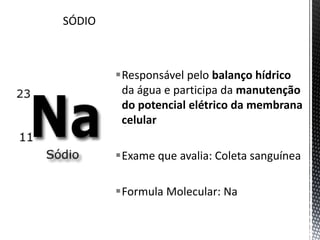 Responsável pelo balanço hídrico
da água e participa da manutenção
do potencial elétrico da membrana
celular
Exame que avalia: Coleta sanguínea
Formula Molecular: Na
 