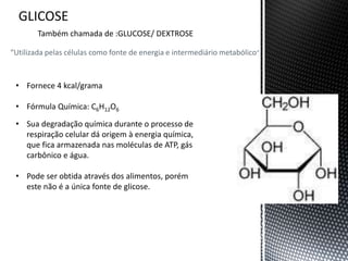 “Utilizada pelas células como fonte de energia e intermediário metabólico”
Também chamada de :GLUCOSE/ DEXTROSE
• Fornece 4 kcal/grama
• Fórmula Química: C6H12O6
• Sua degradação química durante o processo de
respiração celular dá origem à energia química,
que fica armazenada nas moléculas de ATP, gás
carbônico e água.
• Pode ser obtida através dos alimentos, porém
este não é a única fonte de glicose.
 