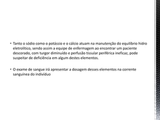  Tanto o sódio como o potássio e o cálcio atuam na manutenção do equilíbrio hidro
eletrolítico, sendo assim a equipe de enfermagem ao encontrar um paciente
descorado, com turgor diminuído e perfusão tissular periférica ineficaz, pode
suspeitar de deficiência em algum destes elementos.
 O exame de sangue irá apresentar a dosagem desses elementos na corrente
sanguínea do indivíduo
 
