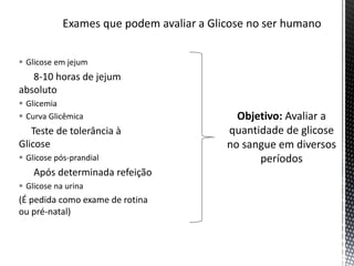  Glicose em jejum
8-10 horas de jejum
absoluto
 Glicemia
 Curva Glicêmica
Teste de tolerância à
Glicose
 Glicose pós-prandial
Após determinada refeição
 Glicose na urina
(É pedida como exame de rotina
ou pré-natal)
Objetivo: Avaliar a
quantidade de glicose
no sangue em diversos
períodos
 