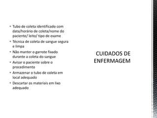  Tubo de coleta identificado com
data/horário de coleta/nome do
paciente/ leito/ tipo de exame
 Técnica de coleta de sangue segura
e limpa
 Não manter o garrote fixado
durante a coleta do sangue
 Avisar o paciente sobre o
procedimento
 Armazenar o tubo de coleta em
local adequado
 Descartar os materiais em lixo
adequado
 